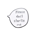 Weißer Emaille-Pin in Sprechblasenform mit dem Text Please don't startle me und schwarzem Rand - Please don't startle me(QHXZ204)