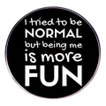 Runder Metall-Anstecker mit Spruch 'I tried to be NORMAL but being me is more FUN' auf Schwarz - Schwarz und Weiß (Sei du selbst)