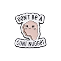 Funny pink cartoon enamel pin featuring white border and Don't Be a Cunt Nugget text - Nugget Cunt Nugget Style (QHXZ702)
