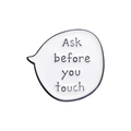 Enamel lapel pin featuring 'Ask before you touch' text in a white speech bubble design - Ask before you touch(QHXZ207)