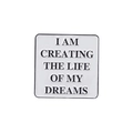Square enamel pin badge featuring I AM CREATING THE LIFE OF MY DREAMS motivational text - I AM CREATING THE LIFE OF MY DREAMS